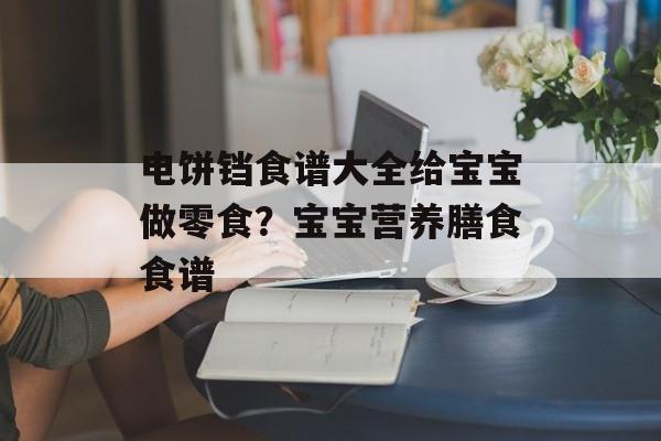 电饼铛食谱大全给宝宝做零食？宝宝营养膳食食谱-第1张图片-