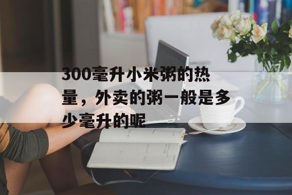 300毫升小米粥的热量，外卖的粥一般是多少毫升的呢-第1张图片-