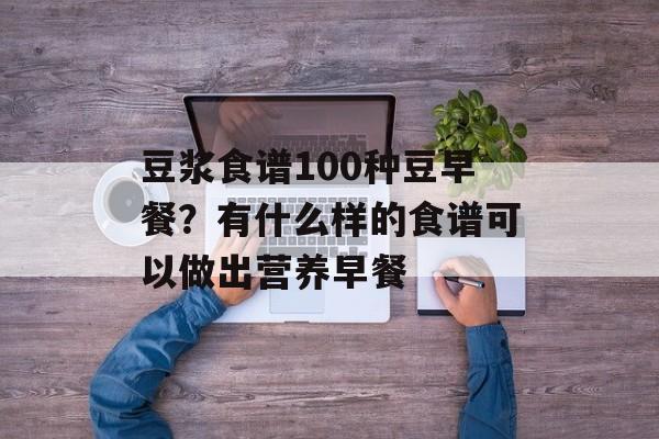 豆浆食谱100种豆早餐？有什么样的食谱可以做出营养早餐-第1张图片-
