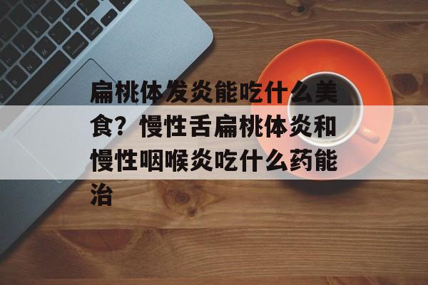 扁桃体发炎能吃什么美食？慢性舌扁桃体炎和慢性咽喉炎吃什么药能治-第1张图片-