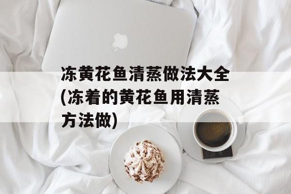 冻黄花鱼清蒸做法大全(冻着的黄花鱼用清蒸方法做)-第1张图片-