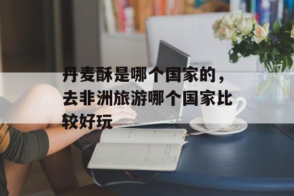 丹麦酥是哪个国家的，去非洲旅游哪个国家比较好玩-第1张图片-