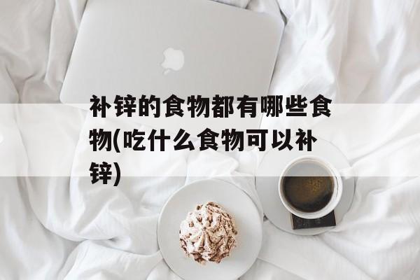 补锌的食物都有哪些食物(吃什么食物可以补锌)-第1张图片-