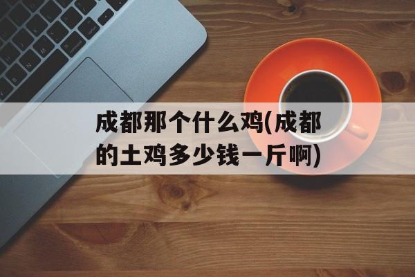 成都那个什么鸡(成都的土鸡多少钱一斤啊)-第1张图片-