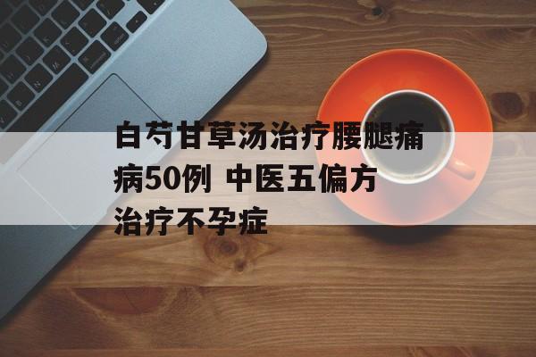 白芍甘草汤治疗腰腿痛病50例 中医五偏方治疗不孕症-第1张图片-