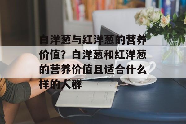 白洋葱与红洋葱的营养价值？白洋葱和红洋葱的营养价值且适合什么样的人群-第1张图片-