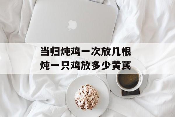 当归炖鸡一次放几根 炖一只鸡放多少黄芪-第1张图片-