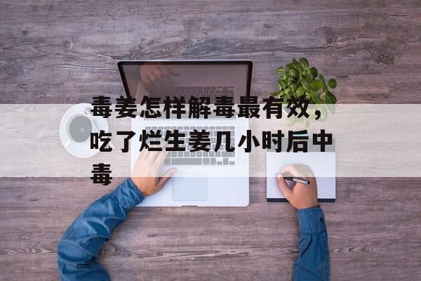 毒姜怎样解毒最有效，吃了烂生姜几小时后中毒-第1张图片-