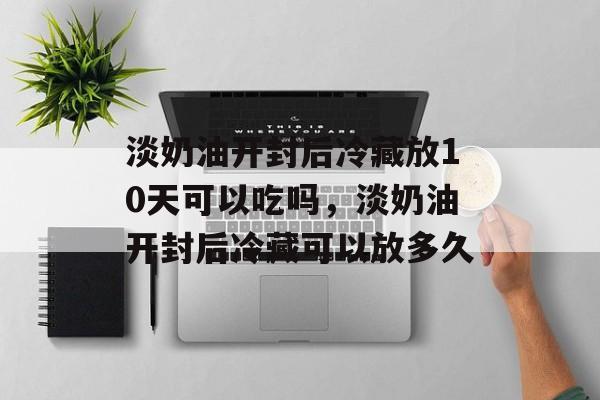 淡奶油开封后冷藏放10天可以吃吗，淡奶油开封后冷藏可以放多久-第1张图片-