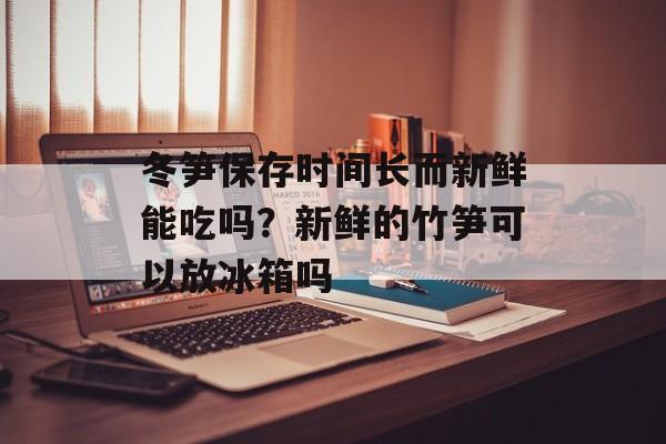 冬笋保存时间长而新鲜能吃吗？新鲜的竹笋可以放冰箱吗-第1张图片-