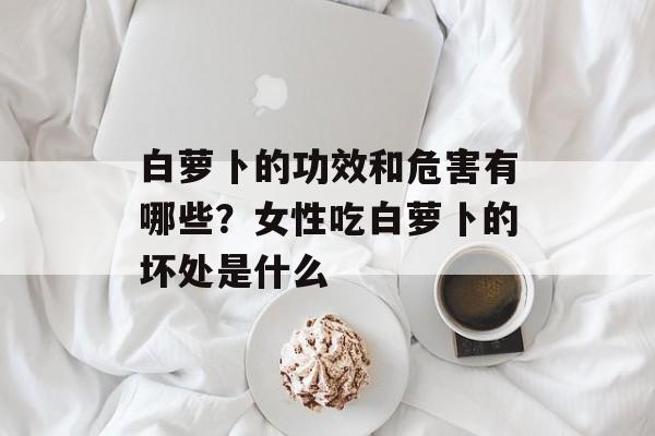白萝卜的功效和危害有哪些？女性吃白萝卜的坏处是什么-第1张图片-