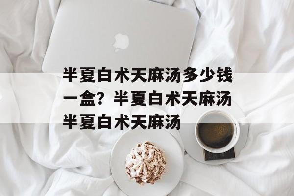 半夏白术天麻汤多少钱一盒？半夏白术天麻汤半夏白术天麻汤-第1张图片-