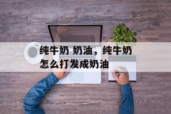 纯牛奶 奶油，纯牛奶怎么打发成奶油-第1张图片-