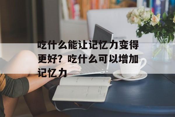 吃什么能让记忆力变得更好？吃什么可以增加记忆力-第1张图片-