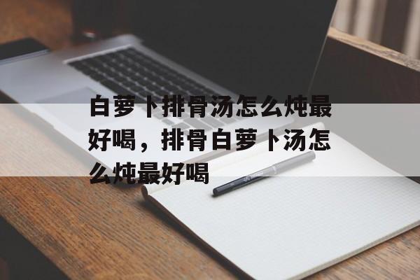 白萝卜排骨汤怎么炖最好喝，排骨白萝卜汤怎么炖最好喝-第1张图片-
