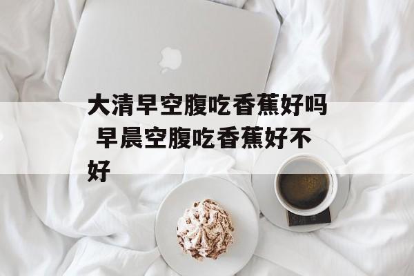 大清早空腹吃香蕉好吗 早晨空腹吃香蕉好不好-第1张图片-