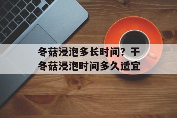 冬菇浸泡多长时间？干冬菇浸泡时间多久适宜-第1张图片-
