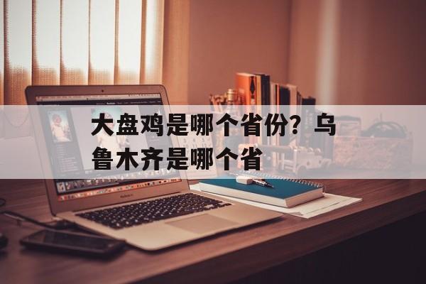 大盘鸡是哪个省份？乌鲁木齐是哪个省-第1张图片-