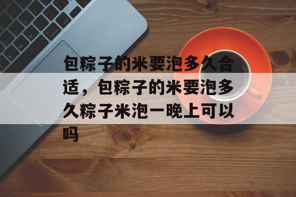 包粽子的米要泡多久合适，包粽子的米要泡多久粽子米泡一晚上可以吗-第1张图片-