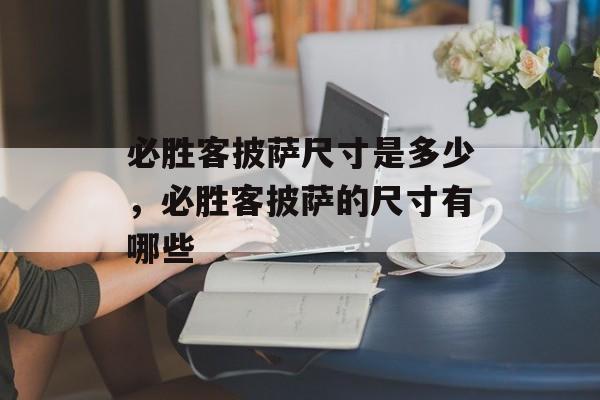 必胜客披萨尺寸是多少，必胜客披萨的尺寸有哪些-第1张图片-