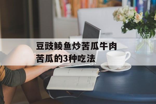 豆豉鲮鱼炒苦瓜牛肉 苦瓜的3种吃法-第1张图片-
