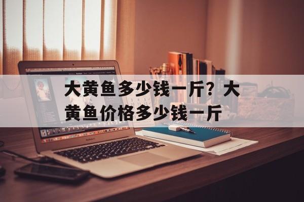 大黄鱼多少钱一斤？大黄鱼价格多少钱一斤-第1张图片-