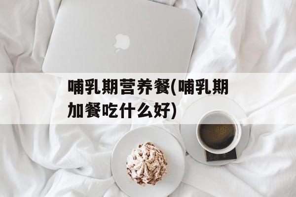 哺乳期营养餐(哺乳期加餐吃什么好)-第1张图片-