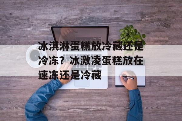 冰淇淋蛋糕放冷藏还是冷冻？冰激凌蛋糕放在速冻还是冷藏-第1张图片-