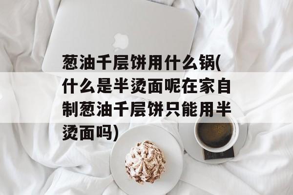 葱油千层饼用什么锅(什么是半烫面呢在家自制葱油千层饼只能用半烫面吗)-第1张图片-