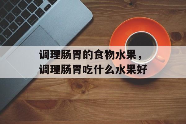 调理肠胃的食物水果，调理肠胃吃什么水果好-第1张图片-