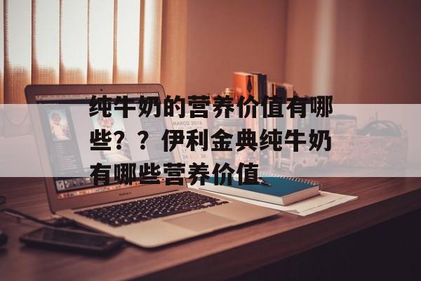 纯牛奶的营养价值有哪些？？伊利金典纯牛奶有哪些营养价值-第1张图片-