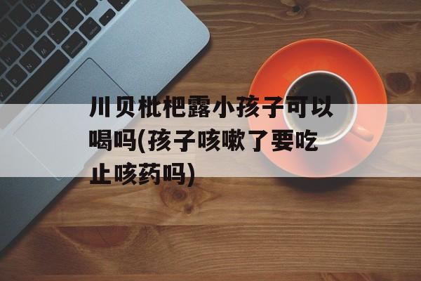 川贝枇杷露小孩子可以喝吗(孩子咳嗽了要吃止咳药吗)-第1张图片-