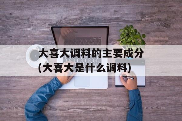 大喜大调料的主要成分(大喜大是什么调料)-第1张图片-
