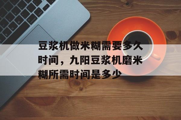 豆浆机做米糊需要多久时间，九阳豆浆机磨米糊所需时间是多少-第1张图片-