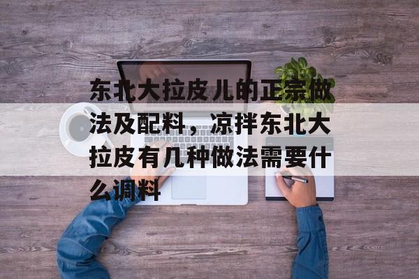 东北大拉皮儿的正宗做法及配料，凉拌东北大拉皮有几种做法需要什么调料-第1张图片-