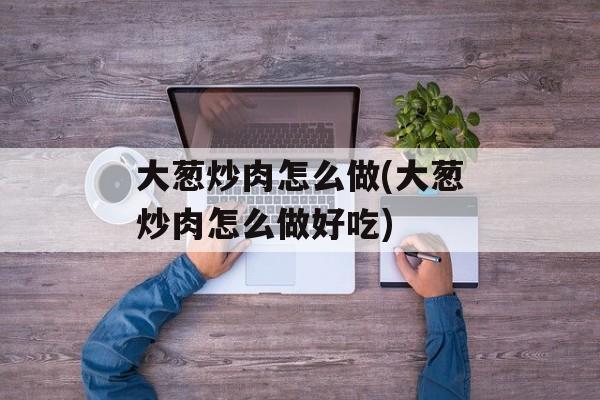 大葱炒肉怎么做(大葱炒肉怎么做好吃)-第1张图片-