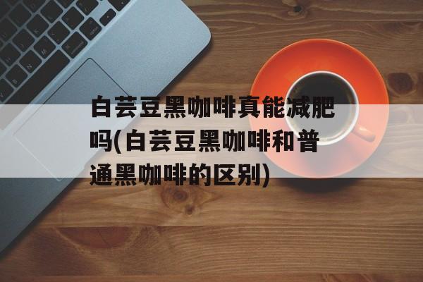 白芸豆黑咖啡真能减肥吗(白芸豆黑咖啡和普通黑咖啡的区别)-第1张图片-