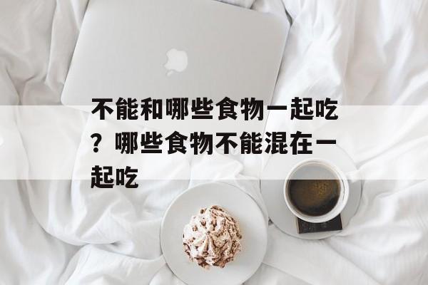 不能和哪些食物一起吃？哪些食物不能混在一起吃-第1张图片-