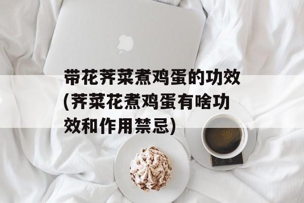 带花荠菜煮鸡蛋的功效(荠菜花煮鸡蛋有啥功效和作用禁忌)-第1张图片-