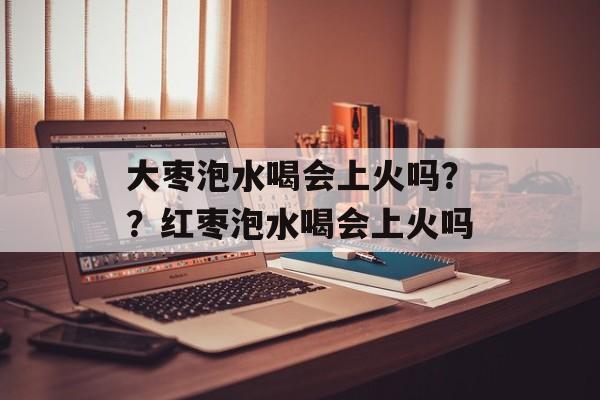 大枣泡水喝会上火吗？？红枣泡水喝会上火吗-第1张图片-
