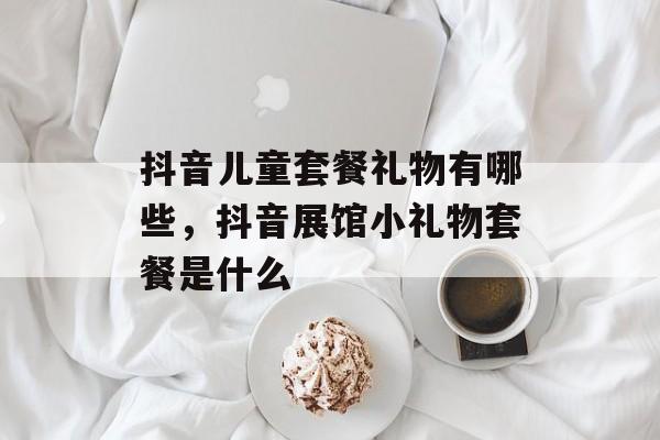 抖音儿童套餐礼物有哪些，抖音展馆小礼物套餐是什么-第1张图片-
