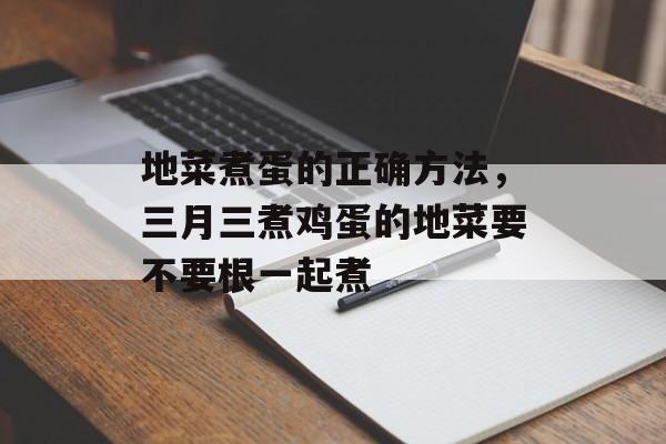 地菜煮蛋的正确方法，三月三煮鸡蛋的地菜要不要根一起煮-第1张图片-