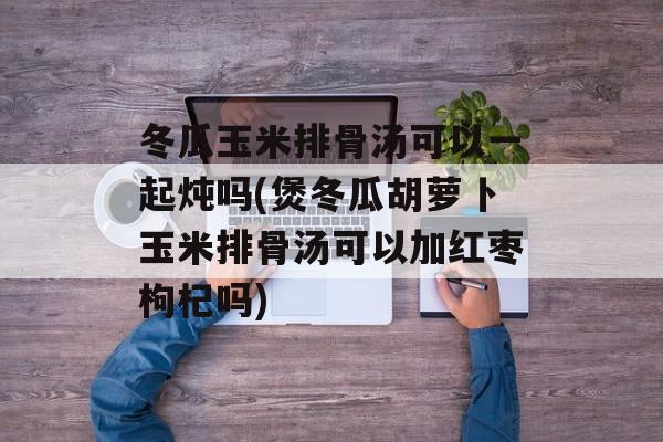 冬瓜玉米排骨汤可以一起炖吗(煲冬瓜胡萝卜玉米排骨汤可以加红枣枸杞吗)-第1张图片-