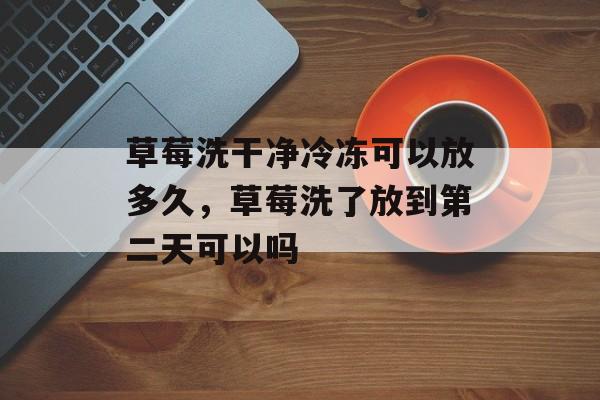 草莓洗干净冷冻可以放多久，草莓洗了放到第二天可以吗-第1张图片-
