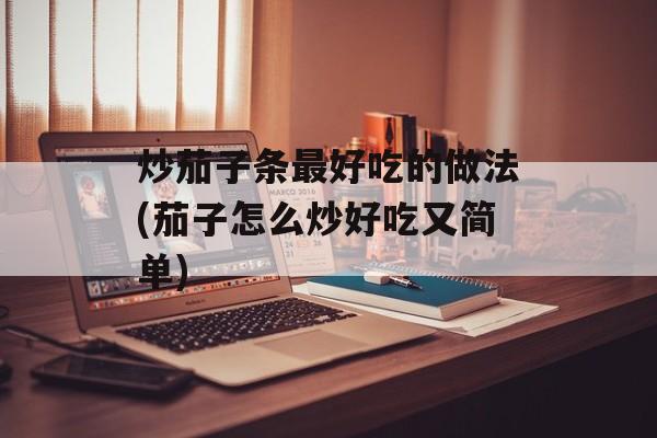 炒茄子条最好吃的做法(茄子怎么炒好吃又简单)-第1张图片-