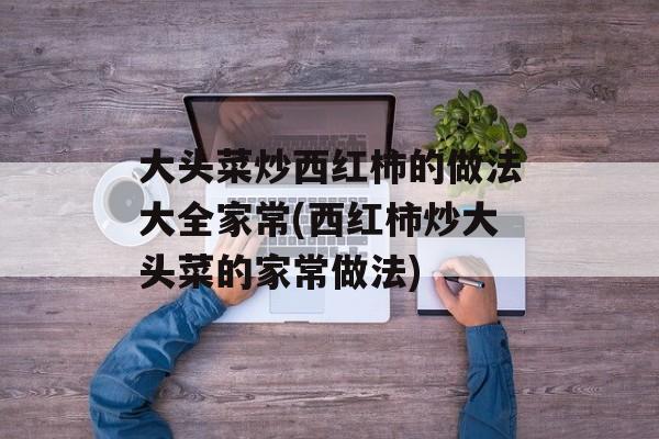 大头菜炒西红柿的做法大全家常(西红柿炒大头菜的家常做法)-第1张图片-