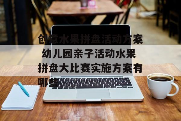 创意水果拼盘活动方案 幼儿园亲子活动水果拼盘大比赛实施方案有哪些-第1张图片-