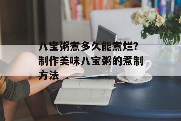 八宝粥煮多久能煮烂？制作美味八宝粥的煮制方法-第1张图片-
