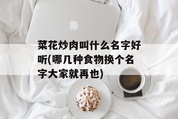 菜花炒肉叫什么名字好听(哪几种食物换个名字大家就再也)-第1张图片-