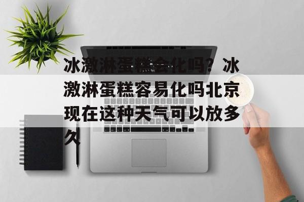 冰激淋蛋糕会化吗？冰激淋蛋糕容易化吗北京现在这种天气可以放多久-第1张图片-